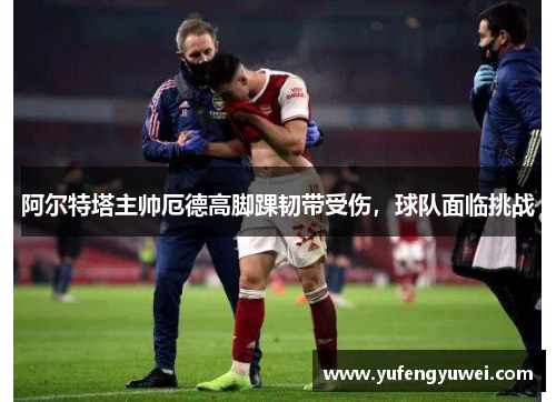 阿尔特塔主帅厄德高脚踝韧带受伤，球队面临挑战