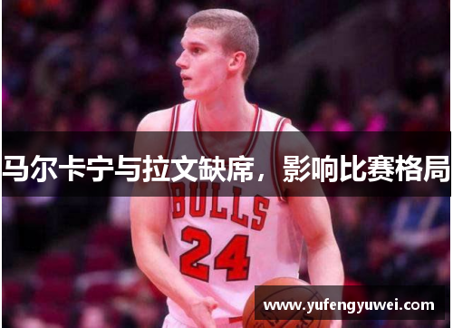 马尔卡宁与拉文缺席，影响比赛格局