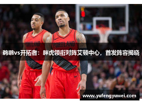 鹈鹕vs开拓者：胖虎领衔对阵艾顿中心，首发阵容揭晓