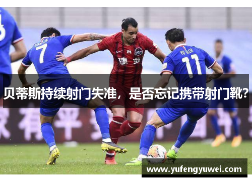 贝蒂斯持续射门失准，是否忘记携带射门靴？